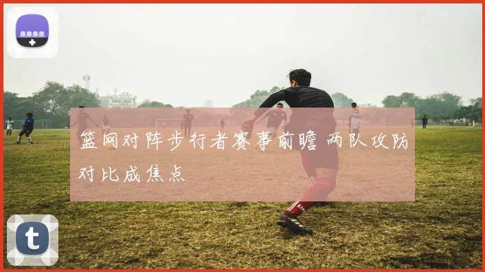 篮网对阵步行者赛事前瞻 两队攻防对比成焦点