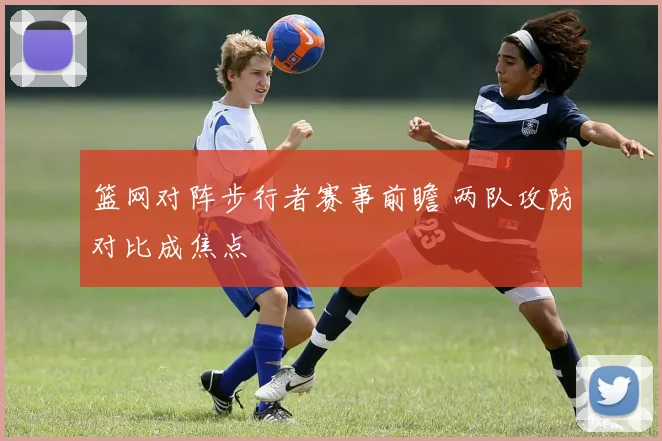篮网对阵步行者赛事前瞻 两队攻防对比成焦点