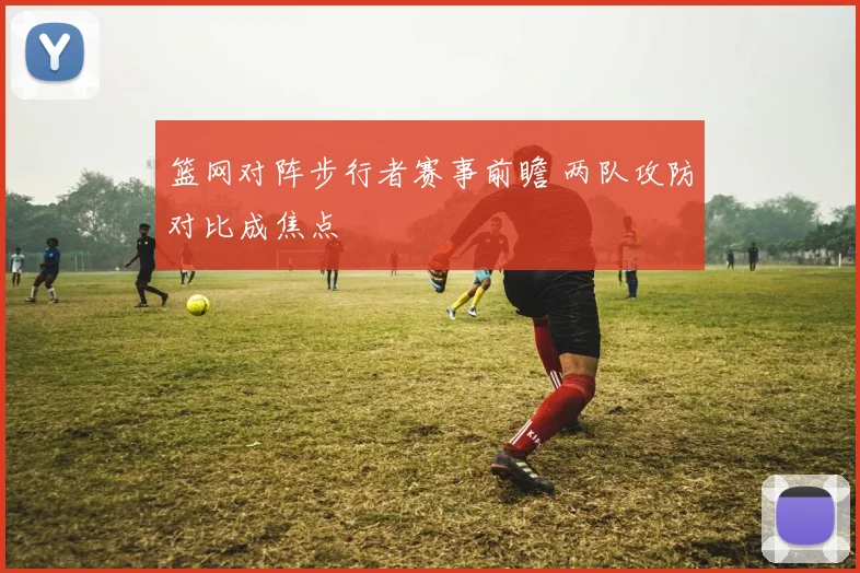 篮网对阵步行者赛事前瞻 两队攻防对比成焦点