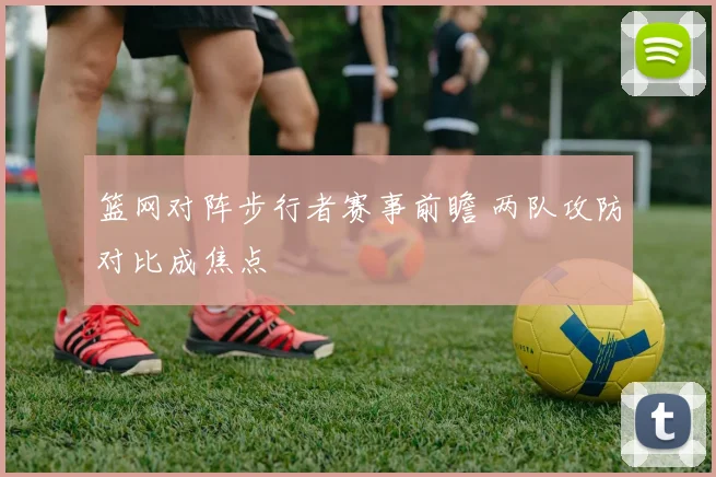 篮网对阵步行者赛事前瞻 两队攻防对比成焦点