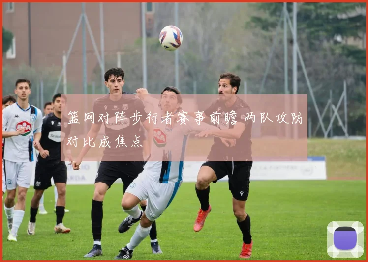 篮网对阵步行者赛事前瞻 两队攻防对比成焦点
