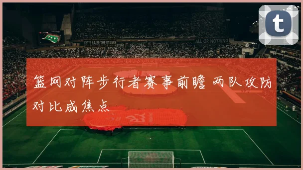 篮网对阵步行者赛事前瞻 两队攻防对比成焦点