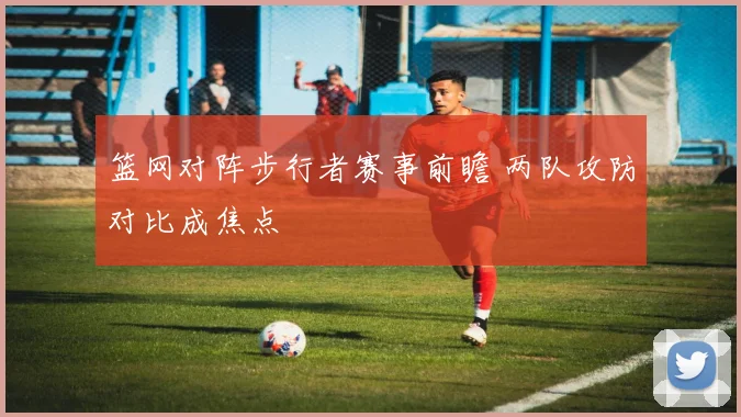 篮网对阵步行者赛事前瞻 两队攻防对比成焦点