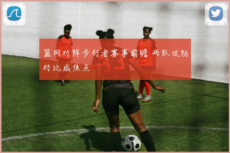 篮网对阵步行者赛事前瞻 两队攻防对比成焦点