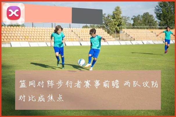 篮网对阵步行者赛事前瞻 两队攻防对比成焦点