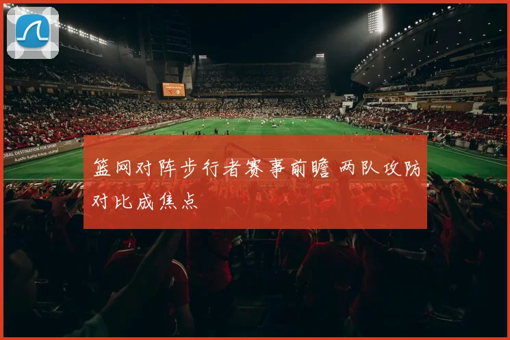 篮网对阵步行者赛事前瞻 两队攻防对比成焦点