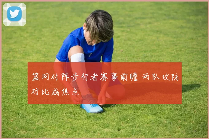篮网对阵步行者赛事前瞻 两队攻防对比成焦点