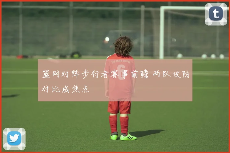 篮网对阵步行者赛事前瞻 两队攻防对比成焦点