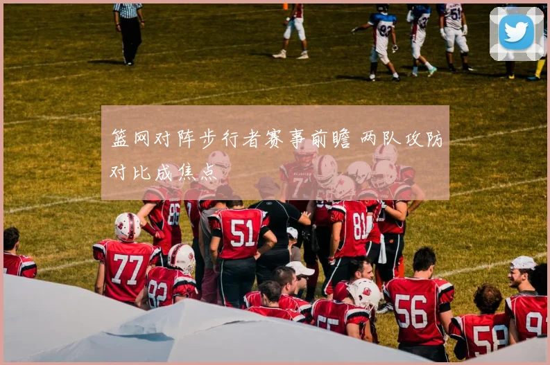篮网对阵步行者赛事前瞻 两队攻防对比成焦点