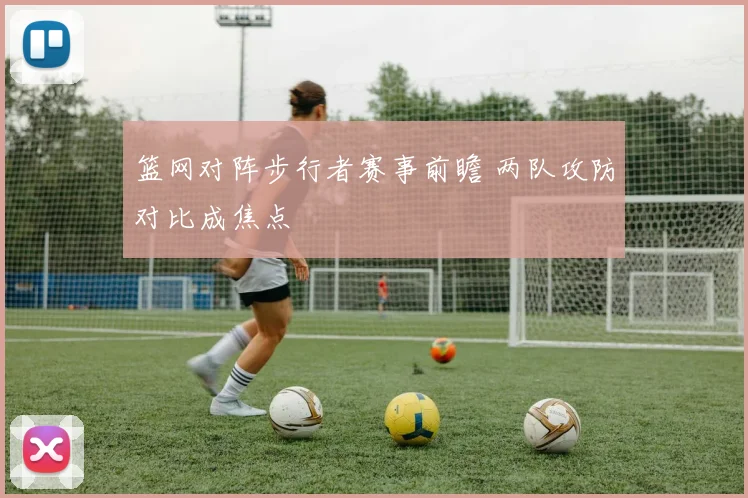 篮网对阵步行者赛事前瞻 两队攻防对比成焦点