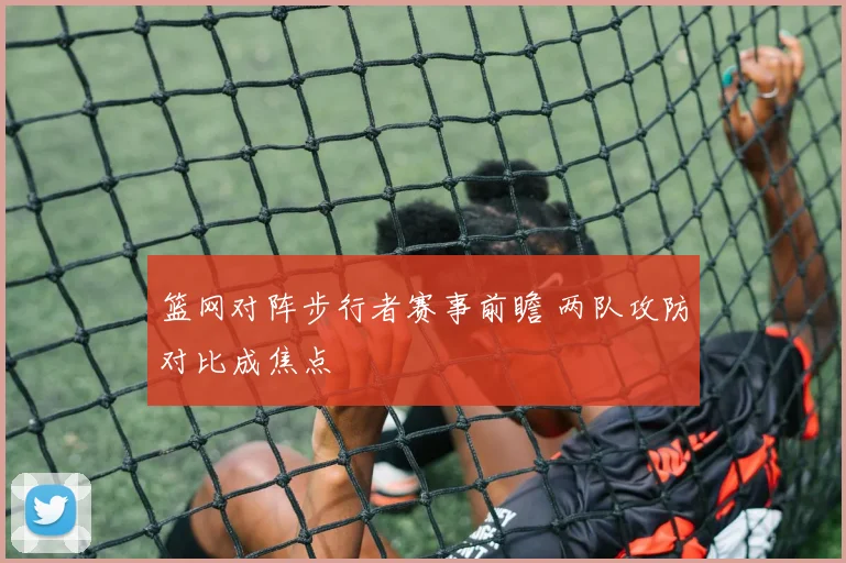 篮网对阵步行者赛事前瞻 两队攻防对比成焦点