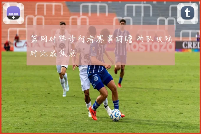 篮网对阵步行者赛事前瞻 两队攻防对比成焦点