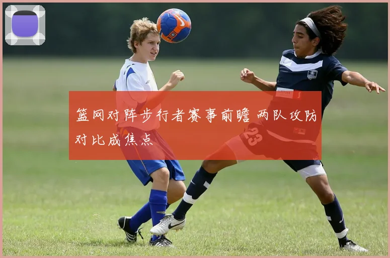 篮网对阵步行者赛事前瞻 两队攻防对比成焦点