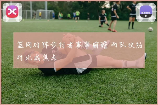 篮网对阵步行者赛事前瞻 两队攻防对比成焦点