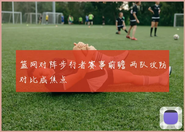 篮网对阵步行者赛事前瞻 两队攻防对比成焦点