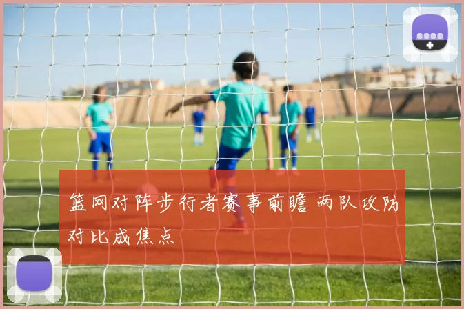 篮网对阵步行者赛事前瞻 两队攻防对比成焦点