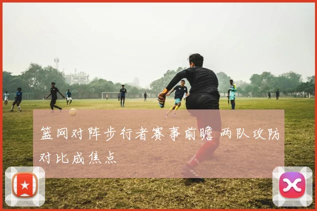篮网对阵步行者赛事前瞻 两队攻防对比成焦点