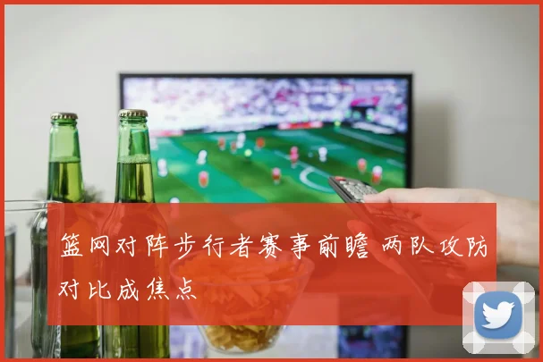 篮网对阵步行者赛事前瞻 两队攻防对比成焦点