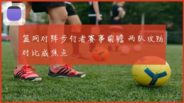 篮网对阵步行者赛事前瞻 两队攻防对比成焦点