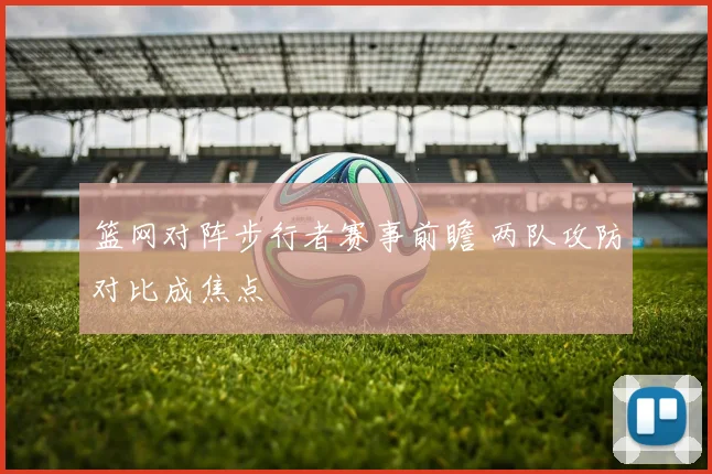 篮网对阵步行者赛事前瞻 两队攻防对比成焦点