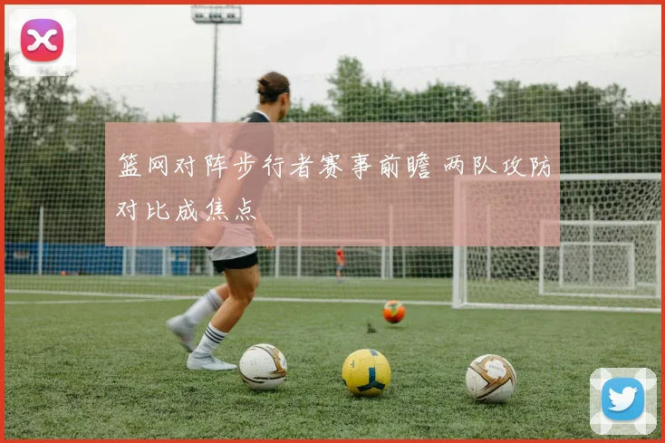 篮网对阵步行者赛事前瞻 两队攻防对比成焦点