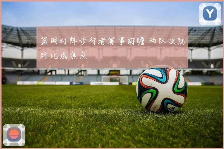 篮网对阵步行者赛事前瞻 两队攻防对比成焦点