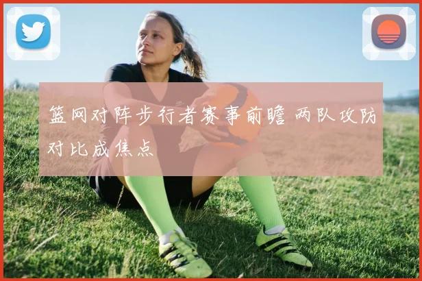 篮网对阵步行者赛事前瞻 两队攻防对比成焦点