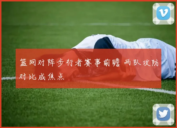 篮网对阵步行者赛事前瞻 两队攻防对比成焦点