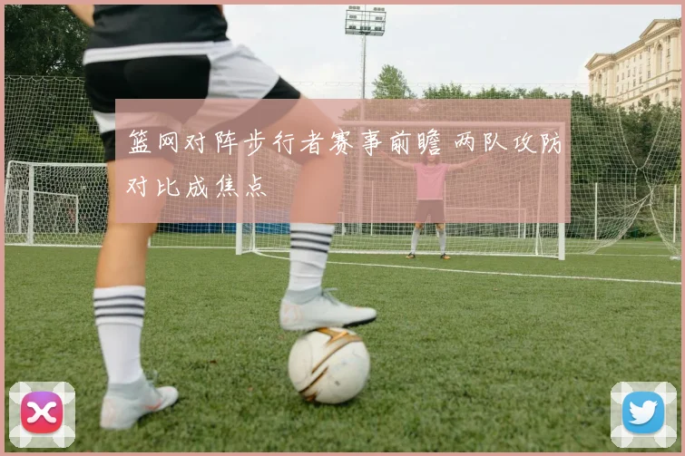 篮网对阵步行者赛事前瞻 两队攻防对比成焦点