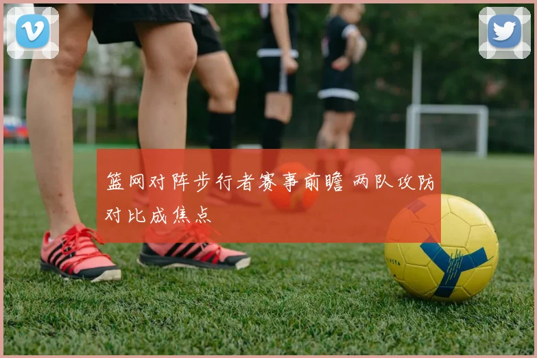 篮网对阵步行者赛事前瞻 两队攻防对比成焦点