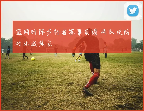 篮网对阵步行者赛事前瞻 两队攻防对比成焦点