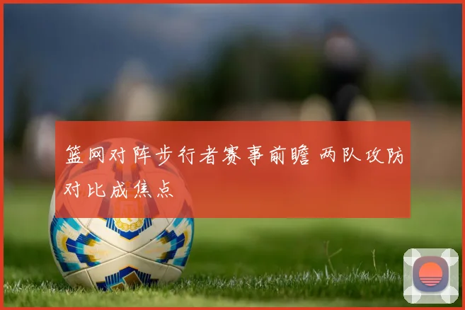 篮网对阵步行者赛事前瞻 两队攻防对比成焦点
