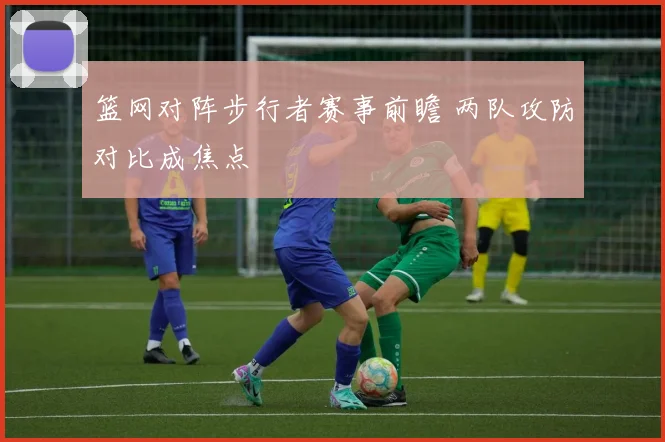 篮网对阵步行者赛事前瞻 两队攻防对比成焦点