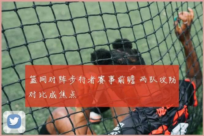 篮网对阵步行者赛事前瞻 两队攻防对比成焦点