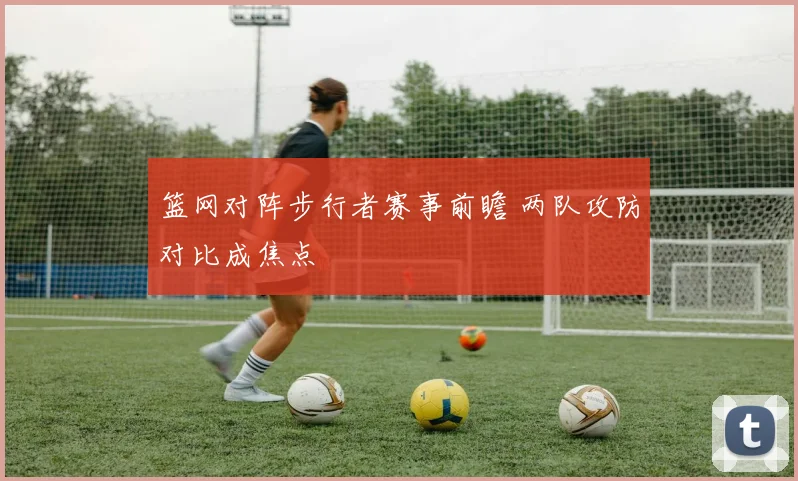 篮网对阵步行者赛事前瞻 两队攻防对比成焦点