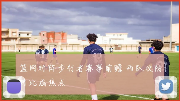 篮网对阵步行者赛事前瞻 两队攻防对比成焦点