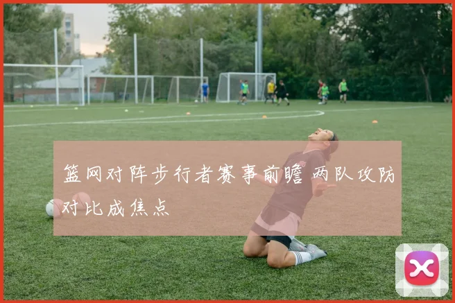 篮网对阵步行者赛事前瞻 两队攻防对比成焦点
