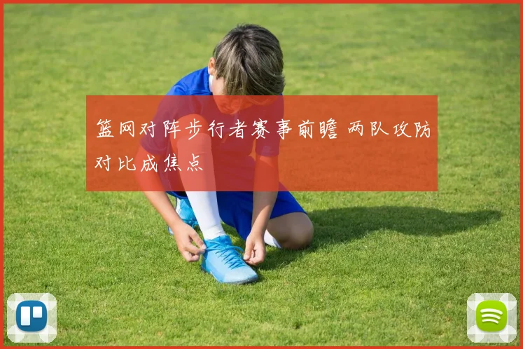 篮网对阵步行者赛事前瞻 两队攻防对比成焦点