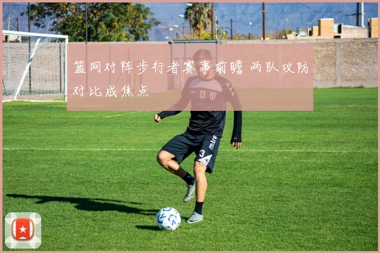 篮网对阵步行者赛事前瞻 两队攻防对比成焦点