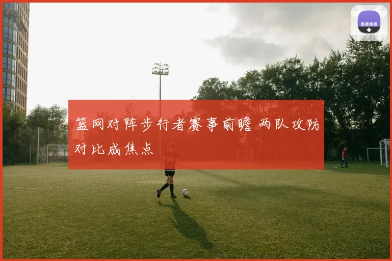篮网对阵步行者赛事前瞻 两队攻防对比成焦点
