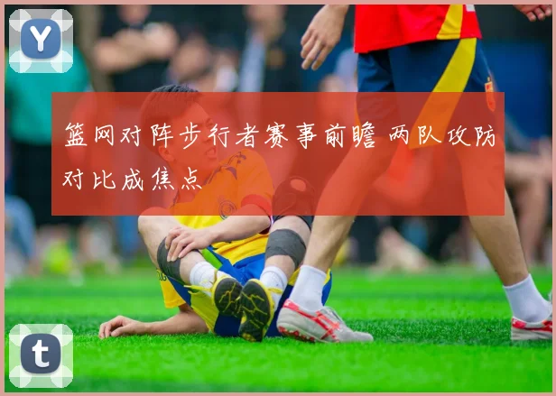 篮网对阵步行者赛事前瞻 两队攻防对比成焦点