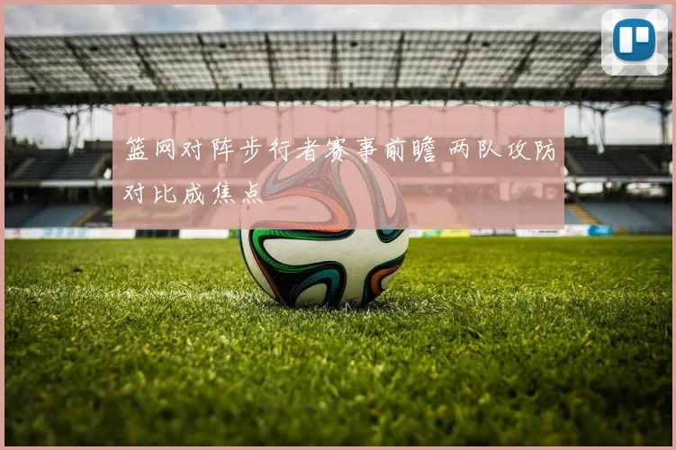 篮网对阵步行者赛事前瞻 两队攻防对比成焦点
