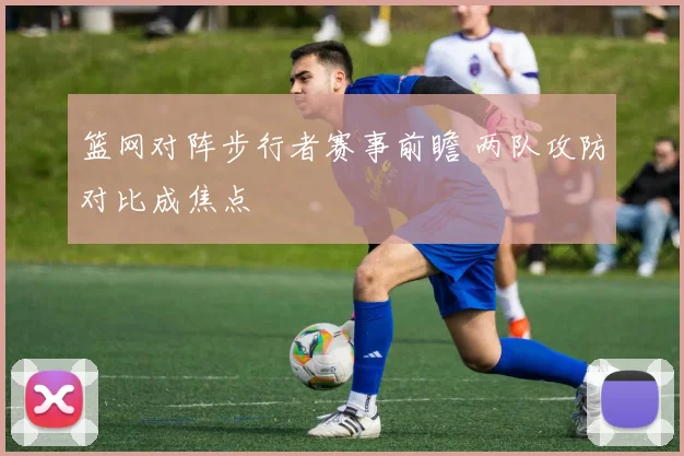 篮网对阵步行者赛事前瞻 两队攻防对比成焦点