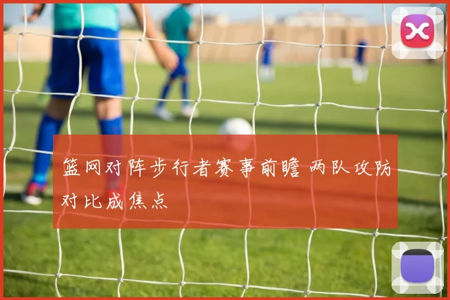 篮网对阵步行者赛事前瞻 两队攻防对比成焦点