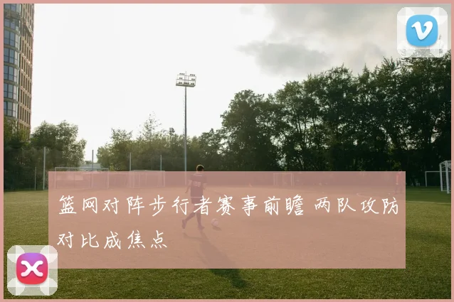 篮网对阵步行者赛事前瞻 两队攻防对比成焦点