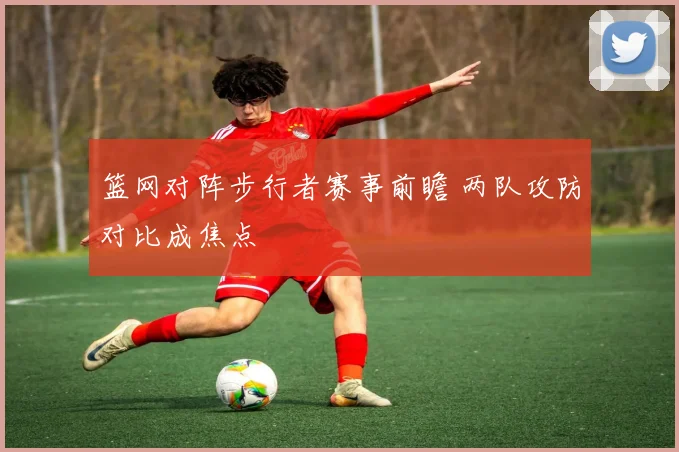 篮网对阵步行者赛事前瞻 两队攻防对比成焦点