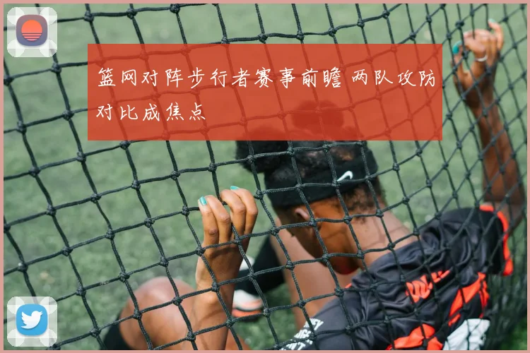 篮网对阵步行者赛事前瞻 两队攻防对比成焦点