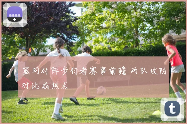 篮网对阵步行者赛事前瞻 两队攻防对比成焦点