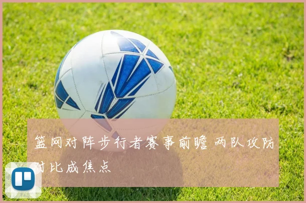 篮网对阵步行者赛事前瞻 两队攻防对比成焦点