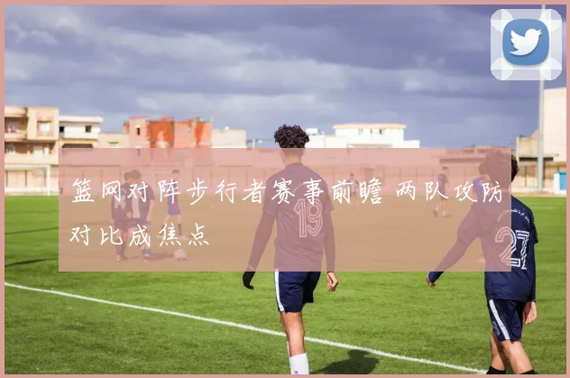 篮网对阵步行者赛事前瞻 两队攻防对比成焦点